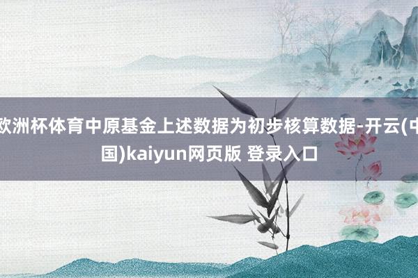欧洲杯体育中原基金上述数据为初步核算数据-开云(中国)kaiyun网页版 登录入口