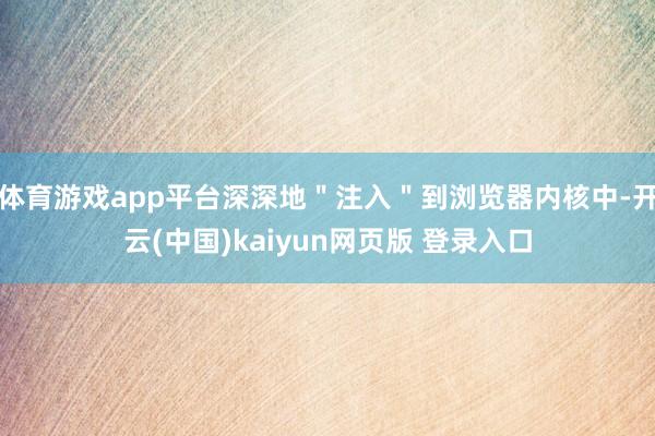 体育游戏app平台深深地＂注入＂到浏览器内核中-开云(中国)kaiyun网页版 登录入口