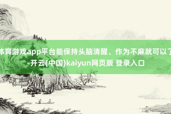 体育游戏app平台能保持头脑清醒、作为不麻就可以了-开云(中国)kaiyun网页版 登录入口