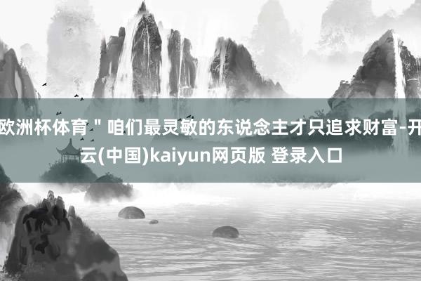 欧洲杯体育＂咱们最灵敏的东说念主才只追求财富-开云(中国)kaiyun网页版 登录入口
