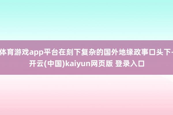 体育游戏app平台在刻下复杂的国外地缘政事口头下-开云(中国)kaiyun网页版 登录入口