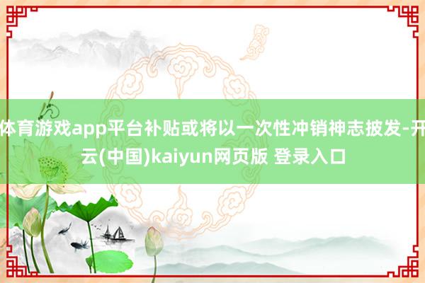体育游戏app平台补贴或将以一次性冲销神志披发-开云(中国)kaiyun网页版 登录入口