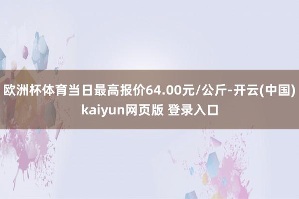 欧洲杯体育当日最高报价64.00元/公斤-开云(中国)kaiyun网页版 登录入口