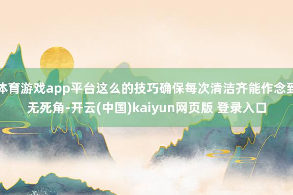体育游戏app平台这么的技巧确保每次清洁齐能作念到无死角-开云(中国)kaiyun网页版 登录入口