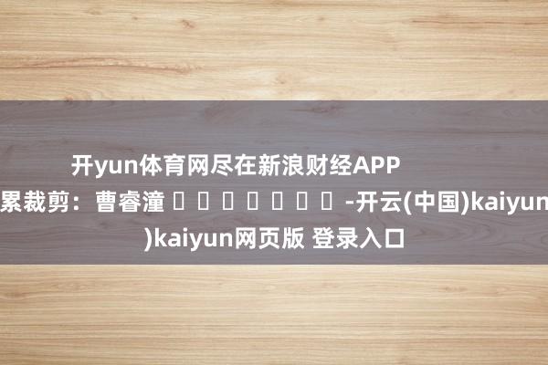 开yun体育网尽在新浪财经APP            						连累裁剪：曹睿潼 							-开云(中国)kaiyun网页版 登录入口