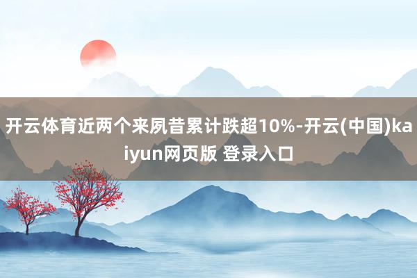 开云体育近两个来夙昔累计跌超10%-开云(中国)kaiyun网页版 登录入口