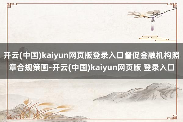 开云(中国)kaiyun网页版登录入口督促金融机构照章合规策画-开云(中国)kaiyun网页版 登录入口