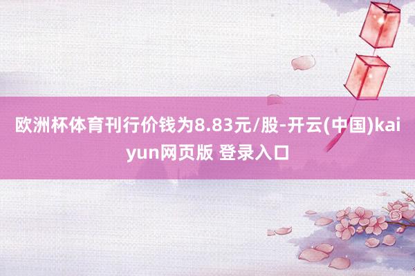 欧洲杯体育刊行价钱为8.83元/股-开云(中国)kaiyun网页版 登录入口