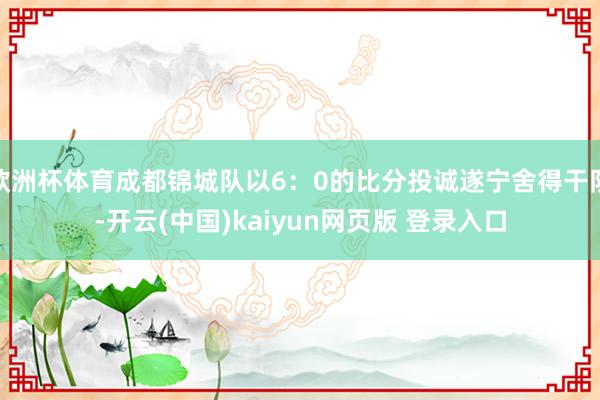 欧洲杯体育成都锦城队以6:0的比分投诚遂宁舍得干队-开云(中国)kaiyun网页版 登录入口