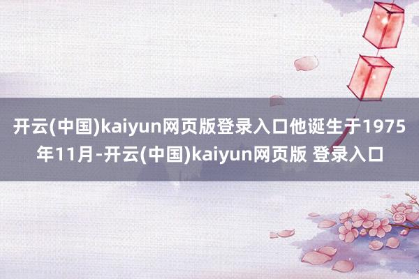 开云(中国)kaiyun网页版登录入口他诞生于1975年11月-开云(中国)kaiyun网页版 登录入口