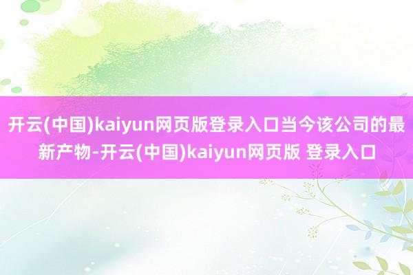 开云(中国)kaiyun网页版登录入口当今该公司的最新产物-开云(中国)kaiyun网页版 登录入口