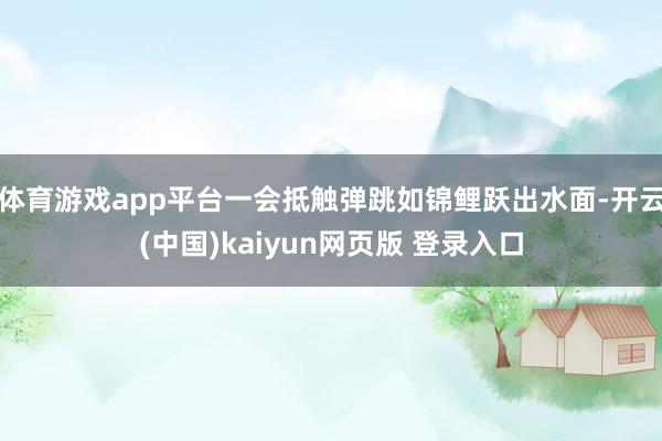 体育游戏app平台一会抵触弹跳如锦鲤跃出水面-开云(中国)kaiyun网页版 登录入口
