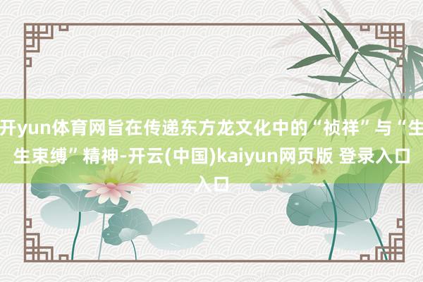 开yun体育网旨在传递东方龙文化中的“祯祥”与“生生束缚”精神-开云(中国)kaiyun网页版 登录入口
