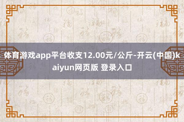 体育游戏app平台收支12.00元/公斤-开云(中国)kaiyun网页版 登录入口