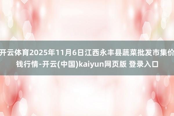开云体育2025年11月6日江西永丰县蔬菜批发市集价钱行情-开云(中国)kaiyun网页版 登录入口