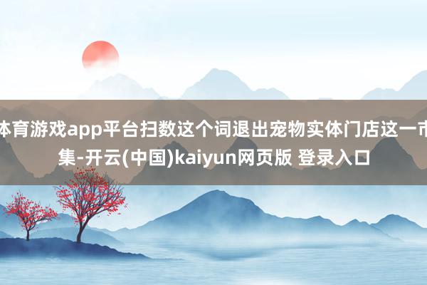 体育游戏app平台扫数这个词退出宠物实体门店这一市集-开云(中国)kaiyun网页版 登录入口