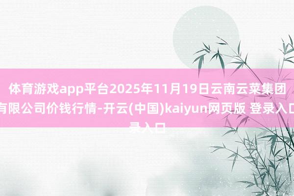 体育游戏app平台2025年11月19日云南云菜集团有限公司价钱行情-开云(中国)kaiyun网页版 登录入口