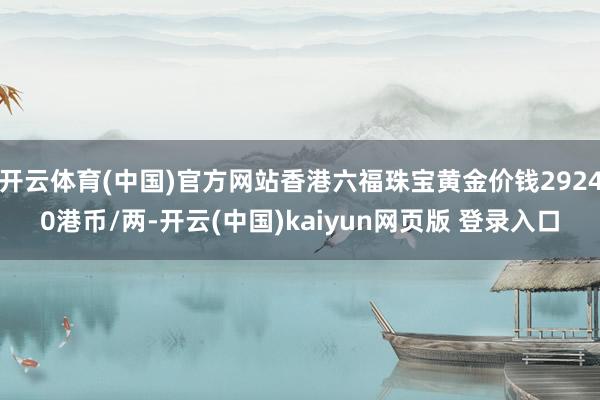 开云体育(中国)官方网站香港六福珠宝黄金价钱29240港币/两-开云(中国)kaiyun网页版 登录入口