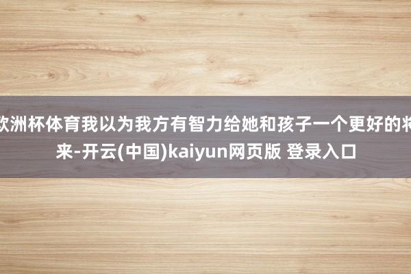 欧洲杯体育我以为我方有智力给她和孩子一个更好的将来-开云(中国)kaiyun网页版 登录入口