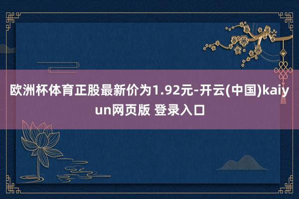 欧洲杯体育正股最新价为1.92元-开云(中国)kaiyun网页版 登录入口