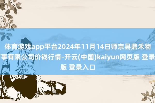 体育游戏app平台2024年11月14日师宗县鼎禾物业管事有限公司价钱行情-开云(中国)kaiyun网页版 登录入口