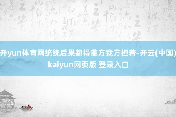 开yun体育网统统后果都得菲方我方担着-开云(中国)kaiyun网页版 登录入口