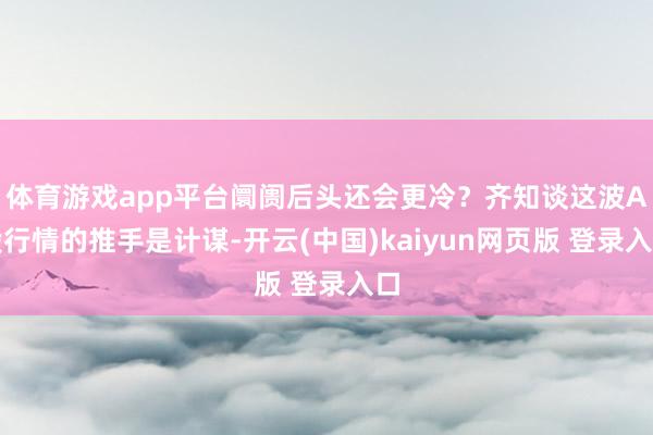 体育游戏app平台阛阓后头还会更冷？齐知谈这波A股行情的推手是计谋-开云(中国)kaiyun网页版 登录入口