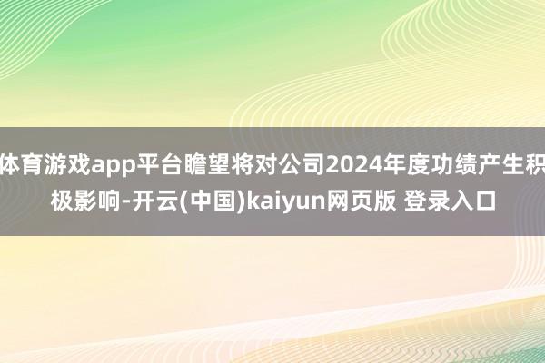 体育游戏app平台瞻望将对公司2024年度功绩产生积极影响-开云(中国)kaiyun网页版 登录入口