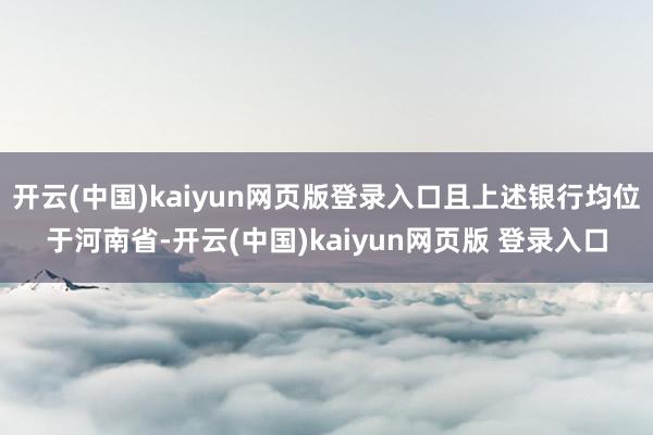 开云(中国)kaiyun网页版登录入口且上述银行均位于河南省-开云(中国)kaiyun网页版 登录入口