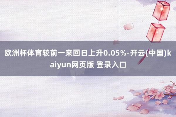 欧洲杯体育较前一来回日上升0.05%-开云(中国)kaiyun网页版 登录入口