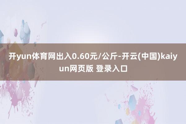 开yun体育网出入0.60元/公斤-开云(中国)kaiyun网页版 登录入口
