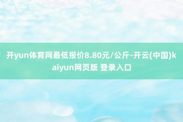 开yun体育网最低报价8.80元/公斤-开云(中国)kaiyun网页版 登录入口