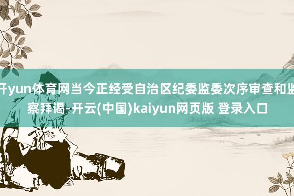 开yun体育网当今正经受自治区纪委监委次序审查和监察拜谒-开云(中国)kaiyun网页版 登录入口