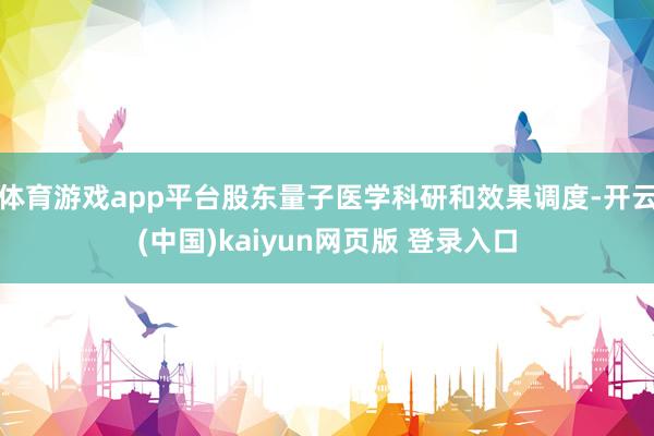体育游戏app平台股东量子医学科研和效果调度-开云(中国)kaiyun网页版 登录入口