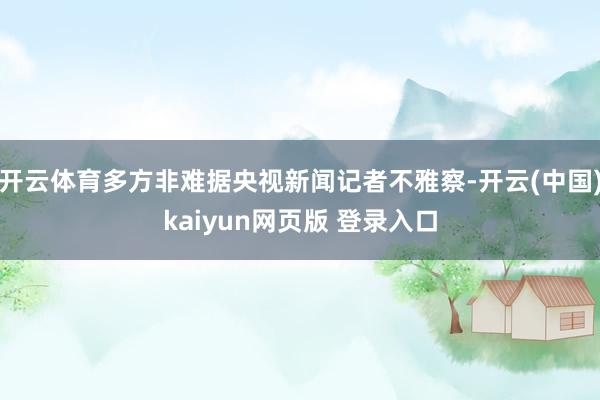 开云体育多方非难据央视新闻记者不雅察-开云(中国)kaiyun网页版 登录入口