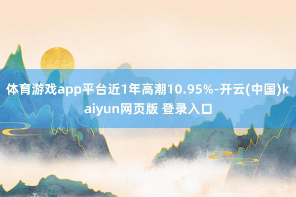 体育游戏app平台近1年高潮10.95%-开云(中国)kaiyun网页版 登录入口