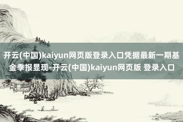 开云(中国)kaiyun网页版登录入口凭据最新一期基金季报显现-开云(中国)kaiyun网页版 登录入口