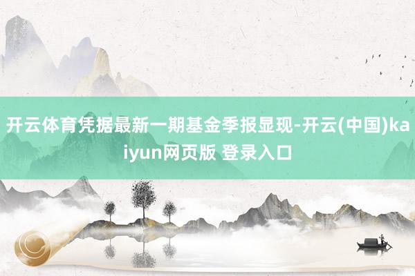 开云体育凭据最新一期基金季报显现-开云(中国)kaiyun网页版 登录入口