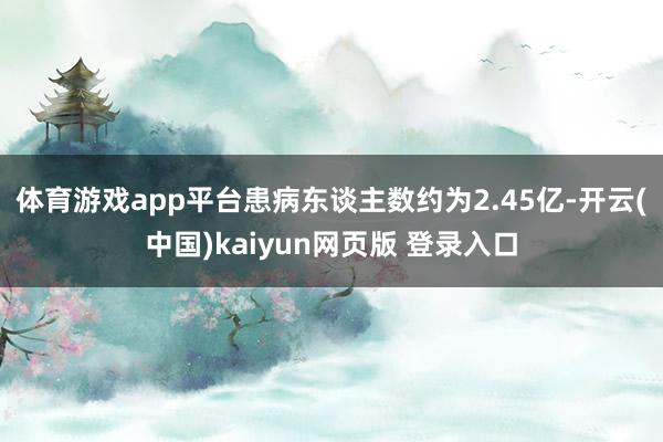 体育游戏app平台患病东谈主数约为2.45亿-开云(中国)kaiyun网页版 登录入口