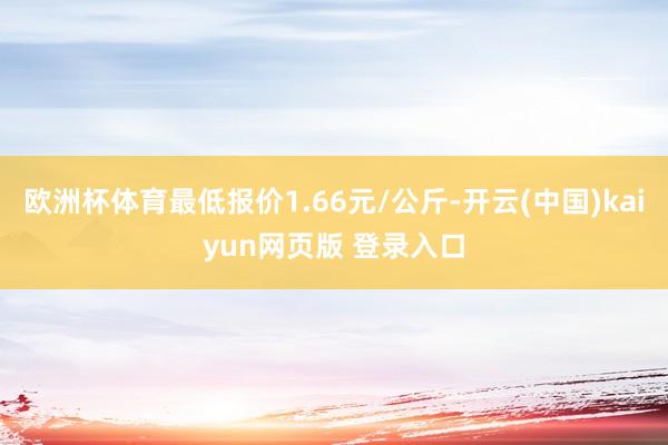 欧洲杯体育最低报价1.66元/公斤-开云(中国)kaiyun网页版 登录入口