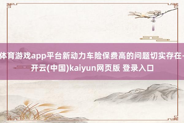 体育游戏app平台新动力车险保费高的问题切实存在-开云(中国)kaiyun网页版 登录入口