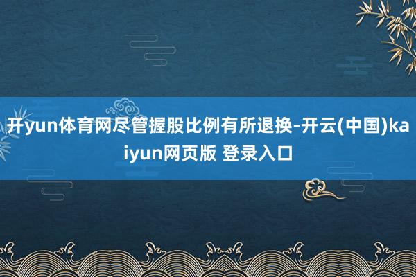 开yun体育网尽管握股比例有所退换-开云(中国)kaiyun网页版 登录入口