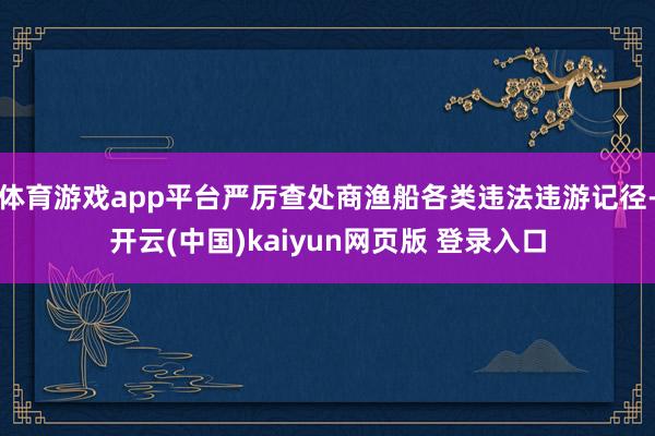 体育游戏app平台严厉查处商渔船各类违法违游记径-开云(中国)kaiyun网页版 登录入口