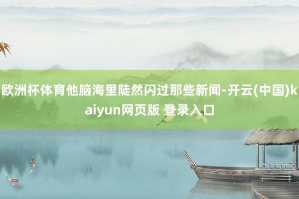 欧洲杯体育他脑海里陡然闪过那些新闻-开云(中国)kaiyun网页版 登录入口