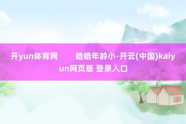 开yun体育网        皓皓年龄小-开云(中国)kaiyun网页版 登录入口