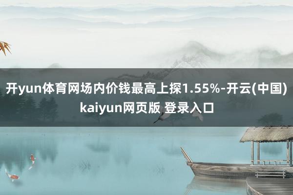 开yun体育网场内价钱最高上探1.55%-开云(中国)kaiyun网页版 登录入口
