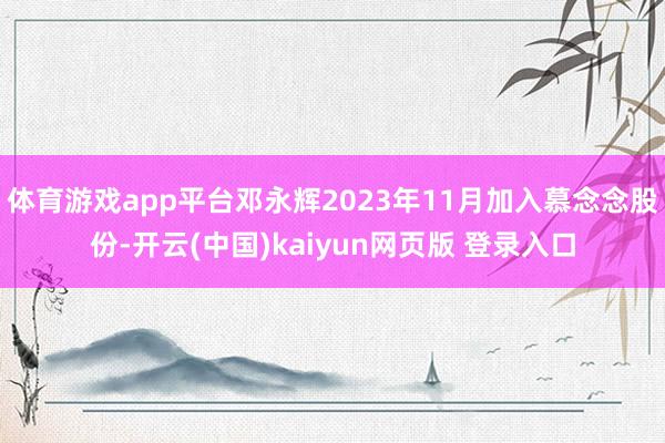体育游戏app平台邓永辉2023年11月加入慕念念股份-开云(中国)kaiyun网页版 登录入口