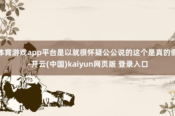 体育游戏app平台是以就很怀疑公公说的这个是真的假-开云(中国)kaiyun网页版 登录入口