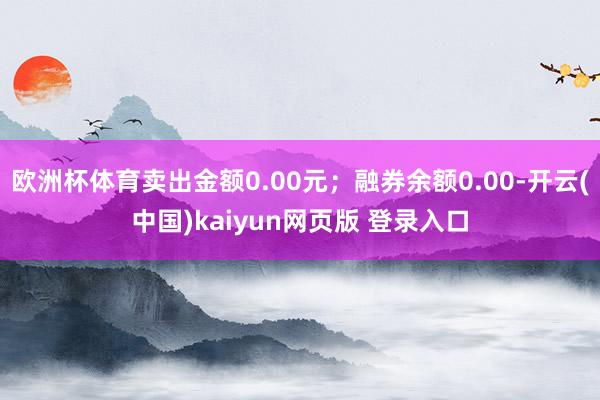 欧洲杯体育卖出金额0.00元;融券余额0.00-开云(中国)kaiyun网页版 登录入口