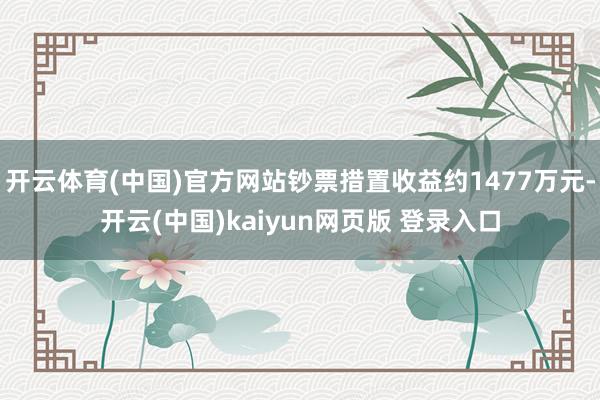 开云体育(中国)官方网站钞票措置收益约1477万元-开云(中国)kaiyun网页版 登录入口